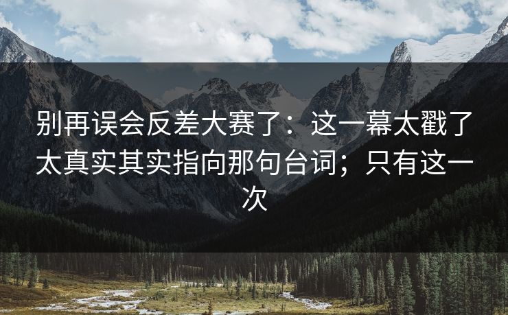 别再误会反差大赛了：这一幕太戳了太真实其实指向那句台词；只有这一次