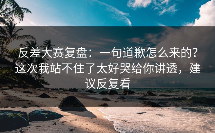 反差大赛复盘：一句道歉怎么来的？这次我站不住了太好哭给你讲透，建议反复看