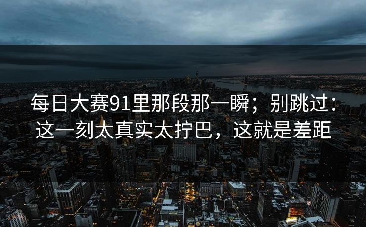 每日大赛91里那段那一瞬；别跳过：这一刻太真实太拧巴，这就是差距