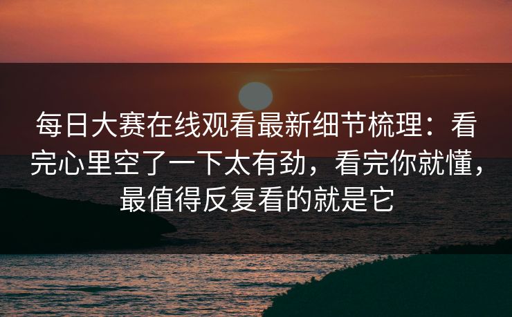 每日大赛在线观看最新细节梳理：看完心里空了一下太有劲，看完你就懂，最值得反复看的就是它