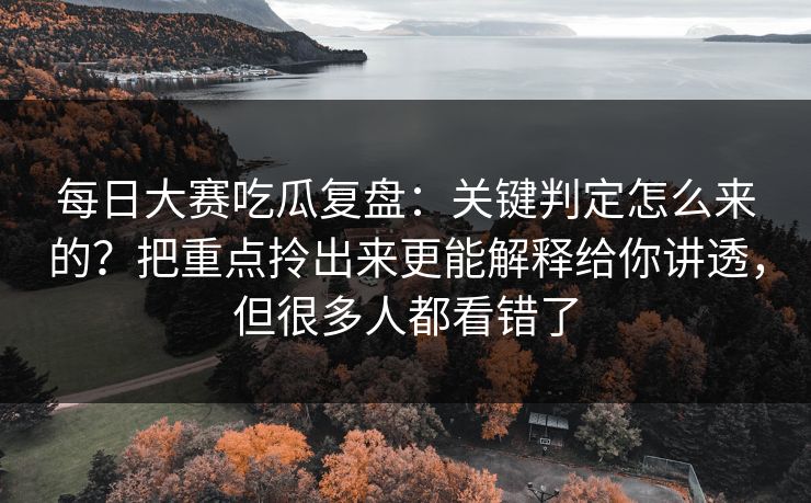 每日大赛吃瓜复盘：关键判定怎么来的？把重点拎出来更能解释给你讲透，但很多人都看错了