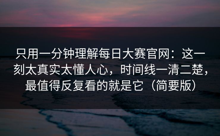 只用一分钟理解每日大赛官网：这一刻太真实太懂人心，时间线一清二楚，最值得反复看的就是它（简要版）