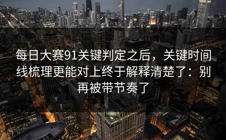 每日大赛91关键判定之后，关键时间线梳理更能对上终于解释清楚了：别再被带节奏了