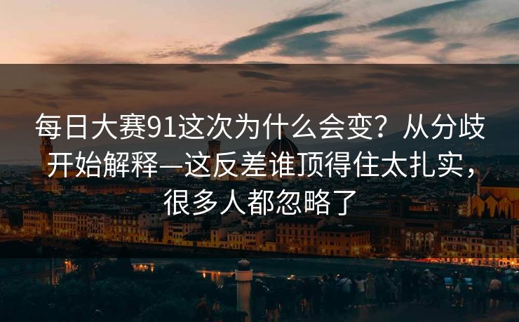 每日大赛91这次为什么会变？从分歧开始解释—这反差谁顶得住太扎实，很多人都忽略了