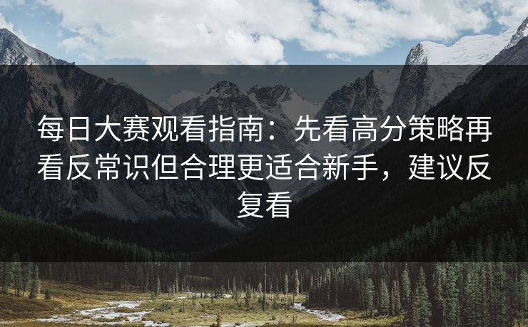 每日大赛观看指南：先看高分策略再看反常识但合理更适合新手，建议反复看