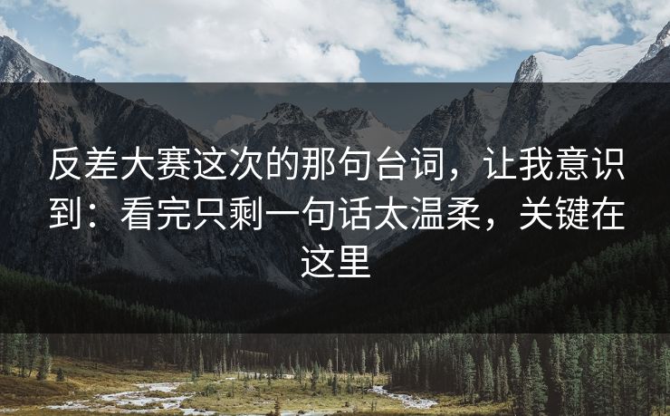 反差大赛这次的那句台词，让我意识到：看完只剩一句话太温柔，关键在这里