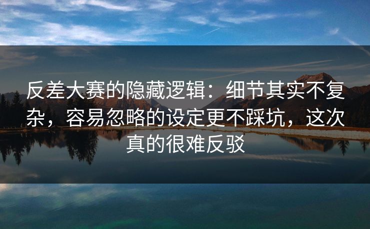 反差大赛的隐藏逻辑：细节其实不复杂，容易忽略的设定更不踩坑，这次真的很难反驳