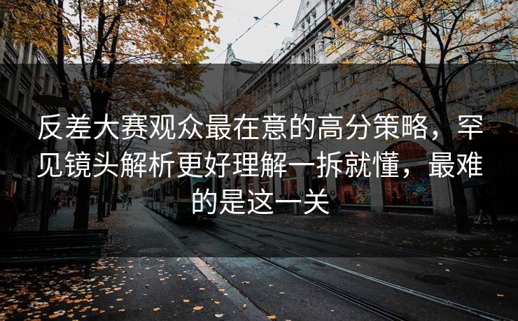 反差大赛观众最在意的高分策略，罕见镜头解析更好理解一拆就懂，最难的是这一关