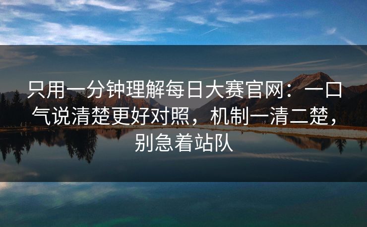 只用一分钟理解每日大赛官网：一口气说清楚更好对照，机制一清二楚，别急着站队