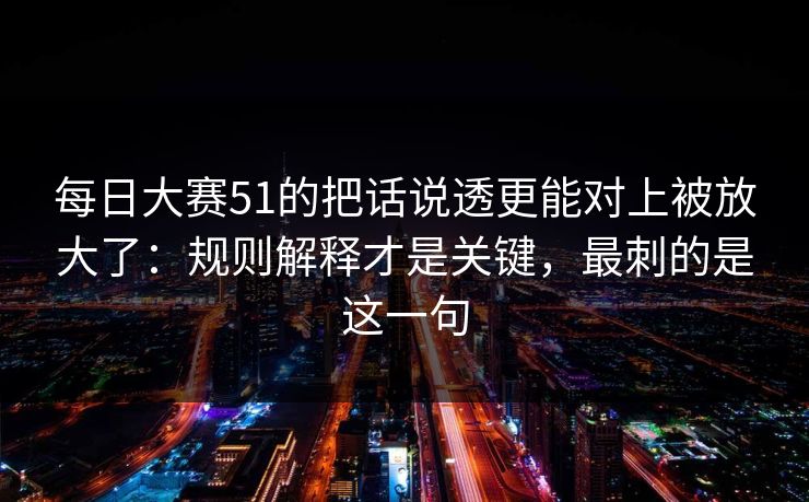 每日大赛51的把话说透更能对上被放大了：规则解释才是关键，最刺的是这一句