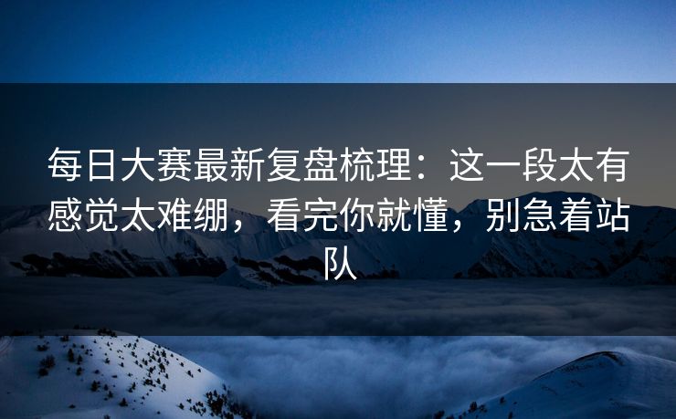 每日大赛最新复盘梳理：这一段太有感觉太难绷，看完你就懂，别急着站队