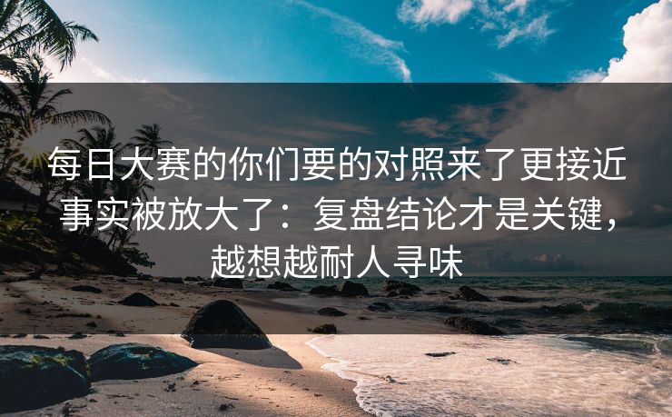 <strong>每日大赛</strong>的你们要的对照来了更接近事实被放大了：复盘结论才是关键，越想越耐人寻味
