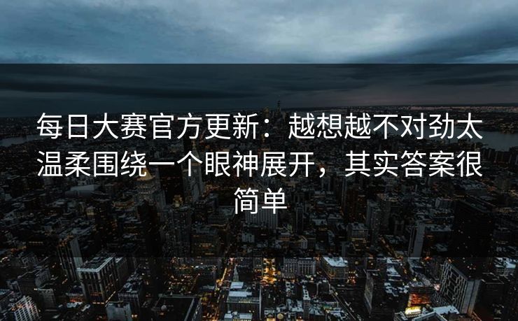 每日大赛官方更新：越想越不对劲太温柔围绕一个眼神展开，其实答案很简单