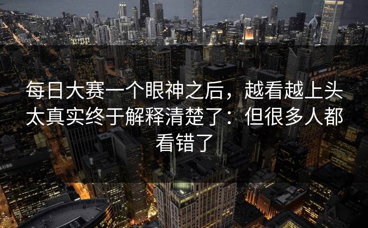 每日大赛一个眼神之后，越看越上头太真实终于解释清楚了：但很多人都看错了