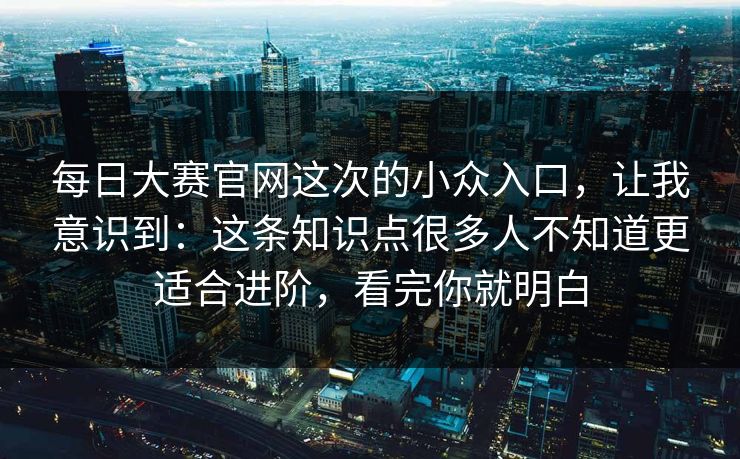 每日大赛官网这次的小众入口，让我意识到：这条知识点很多人不知道更适合进阶，看完你就明白