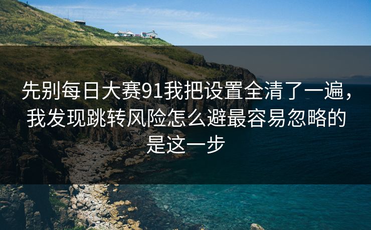 先别每日大赛91我把设置全清了一遍，我发现跳转风险怎么避最容易忽略的是这一步