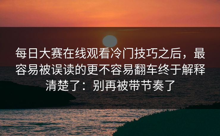 每日大赛在线观看冷门技巧之后，最容易被误读的更不容易翻车终于解释清楚了：别再被带节奏了