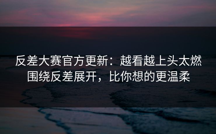 反差大赛官方更新：越看越上头太燃围绕反差展开，比你想的更温柔