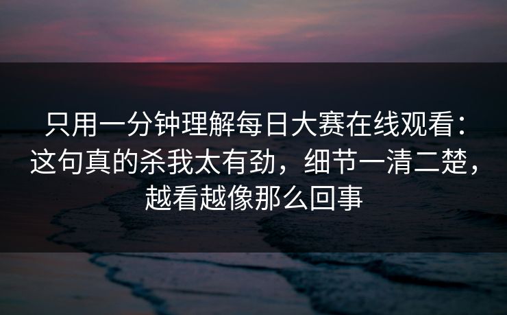 只用一分钟理解每日大赛在线观看：这句真的杀我太有劲，细节一清二楚，越看越像那么回事