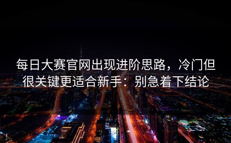 <strong>每日大赛</strong>官网出现进阶思路，冷门但很关键更适合新手：别急着下结论