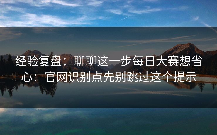 经验复盘：聊聊这一步每日大赛想省心：官网识别点先别跳过这个提示