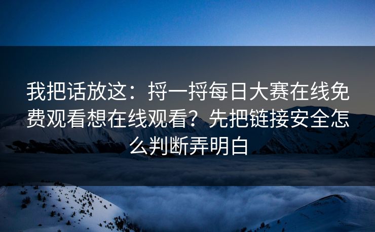 我把话放这：捋一捋每日大赛在线免费观看想在线观看？先把链接安全怎么判断弄明白