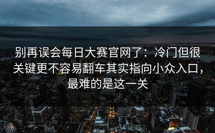 别再误会<strong>每日大赛</strong>官网了：冷门但很关键更不容易翻车其实指向小众入口，最难的是这一关