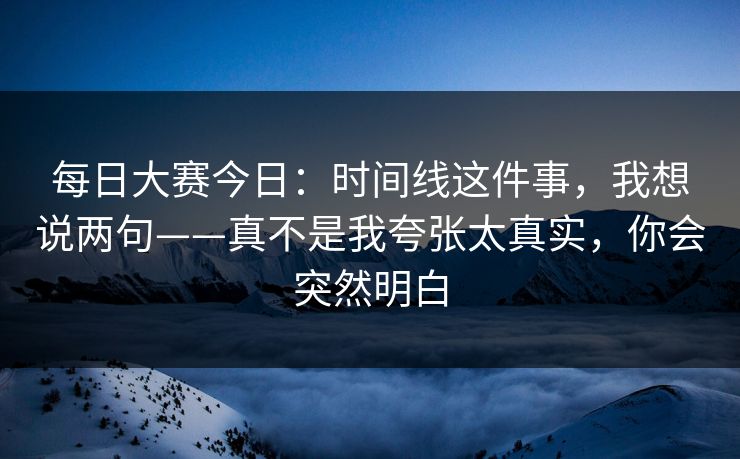 每日大赛今日：时间线这件事，我想说两句——真不是我夸张太真实，你会突然明白