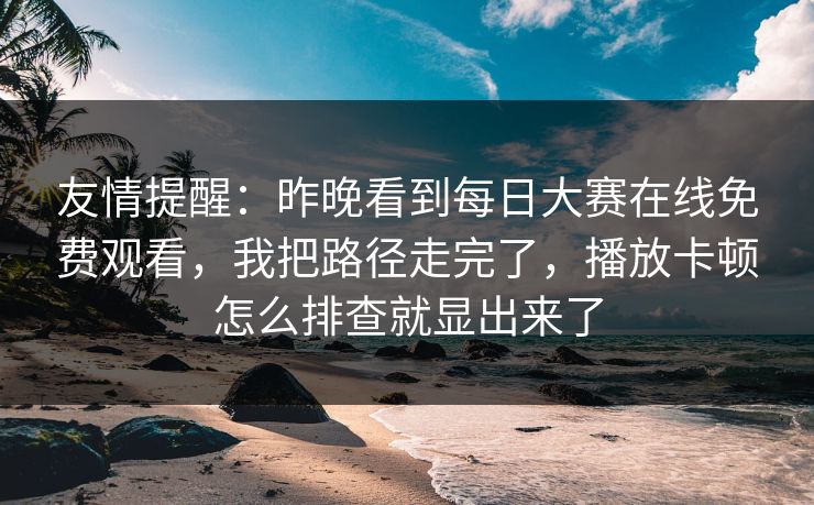 友情提醒：昨晚看到<strong>每日大赛</strong>在线免费观看，我把路径走完了，播放卡顿怎么排查就显出来了