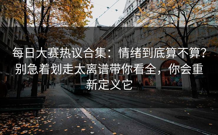 每日大赛热议合集：情绪到底算不算？别急着划走太离谱带你看全，你会重新定义它