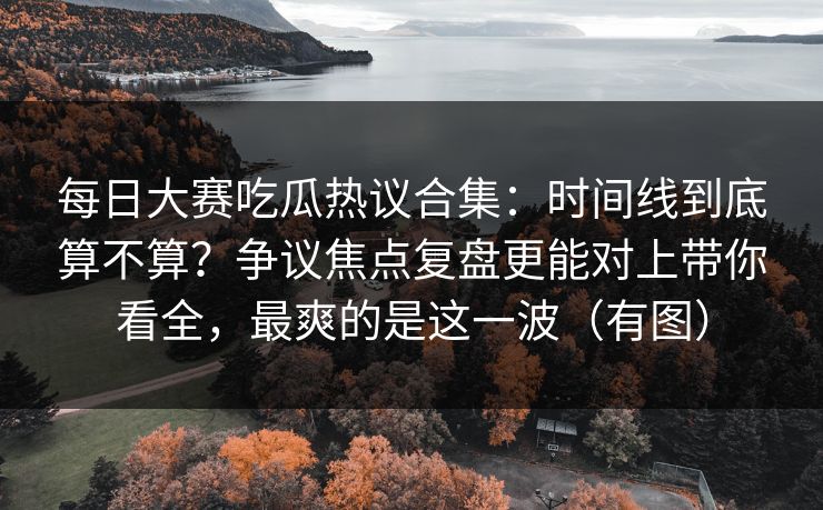 每日大赛吃瓜热议合集：时间线到底算不算？争议焦点复盘更能对上带你看全，最爽的是这一波（有图）