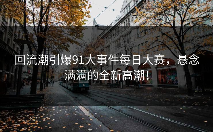 回流潮引爆91大事件每日大赛，悬念满满的全新高潮！