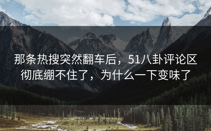 那条热搜突然翻车后，51八卦评论区彻底绷不住了，为什么一下变味了