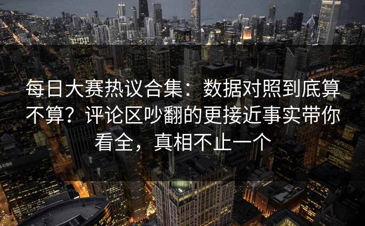 每日大赛热议合集：数据对照到底算不算？评论区吵翻的更接近事实带你看全，真相不止一个