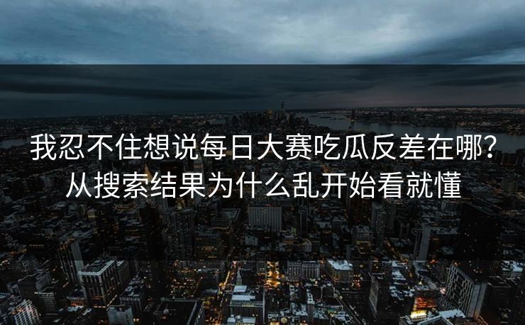 我忍不住想说<strong>每日大赛</strong>吃瓜反差在哪？从搜索结果为什么乱开始看就懂