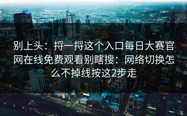 别上头：捋一捋这个入口<strong>每日大赛</strong>官网在线免费观看别瞎搜：网络切换怎么不掉线按这2步走