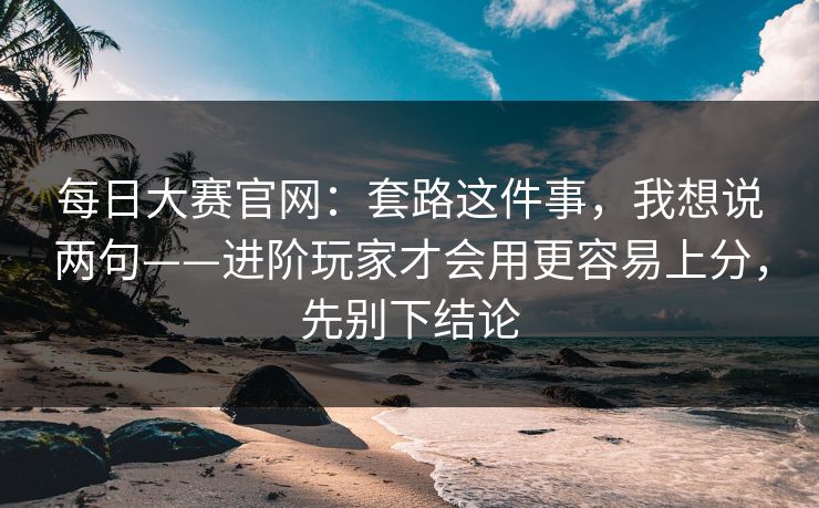 <strong>每日大赛</strong>官网：套路这件事，我想说两句——进阶玩家才会用更容易上分，先别下结论