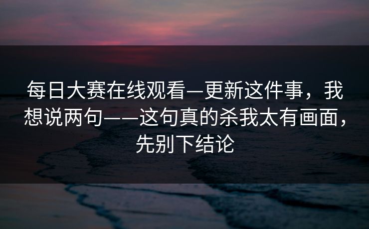 每日大赛在线观看—更新这件事，我想说两句——这句真的杀我太有画面，先别下结论