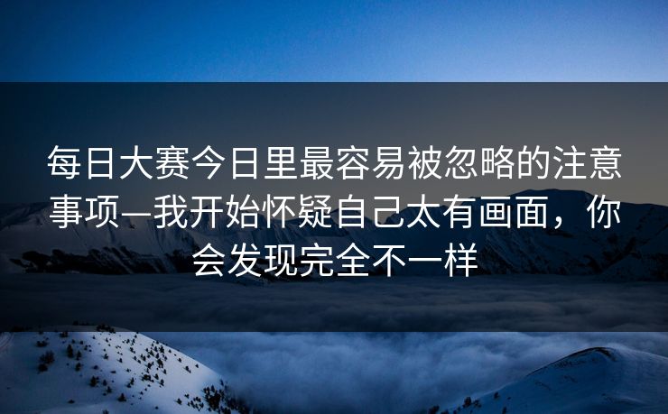 每日大赛今日里最容易被忽略的注意事项—我开始怀疑自己太有画面，你会发现完全不一样