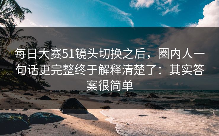 每日大赛51镜头切换之后，圈内人一句话更完整终于解释清楚了：其实答案很简单