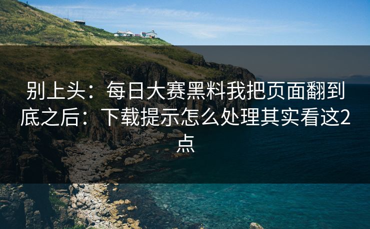 别上头：每日大赛黑料我把页面翻到底之后：下载提示怎么处理其实看这2点