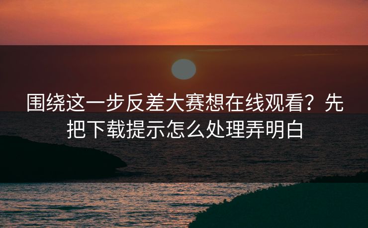 围绕这一步反差大赛想在线观看？先把下载提示怎么处理弄明白