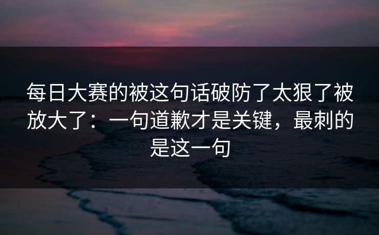 每日大赛的被这句话破防了太狠了被放大了：一句道歉才是关键，最刺的是这一句