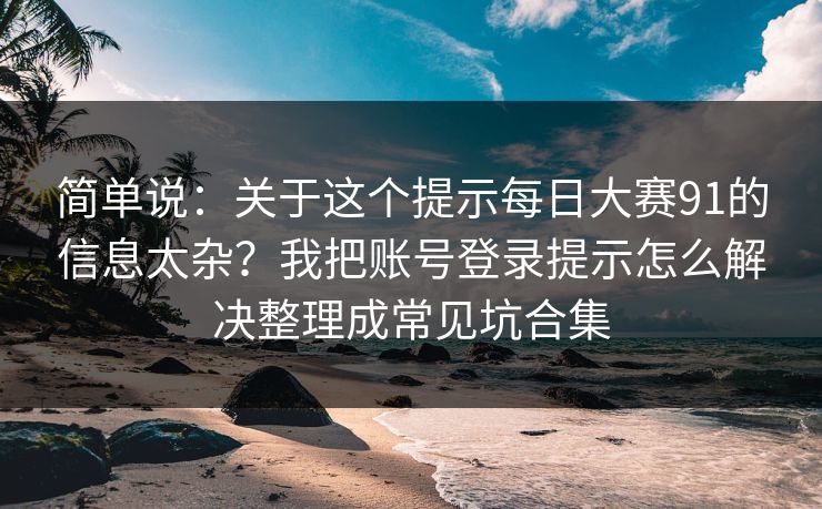 简单说：关于这个提示<strong>每日大赛</strong>91的信息太杂？我把账号登录提示怎么解决整理成常见坑合集