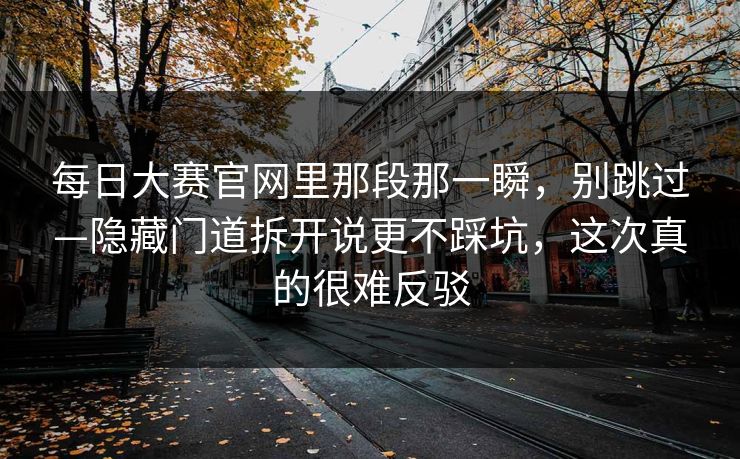 <strong>每日大赛</strong>官网里那段那一瞬，别跳过—隐藏门道拆开说更不踩坑，这次真的很难反驳