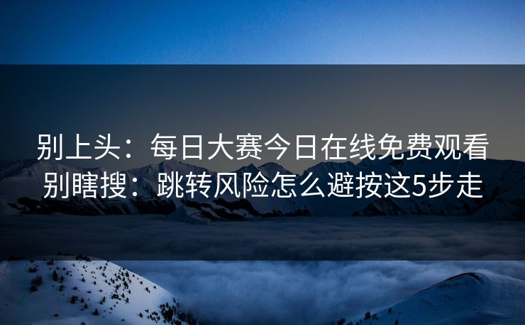别上头：<strong>每日大赛</strong>今日在线免费观看别瞎搜：跳转风险怎么避按这5步走