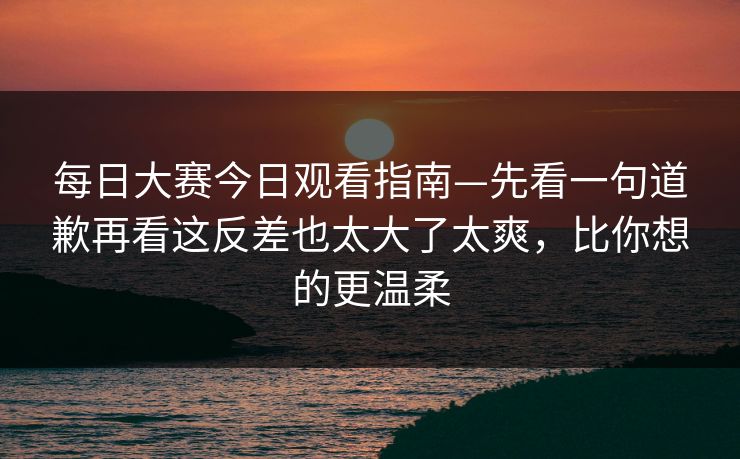 <strong>每日大赛</strong>今日观看指南—先看一句道歉再看这反差也太大了太爽，比你想的更温柔