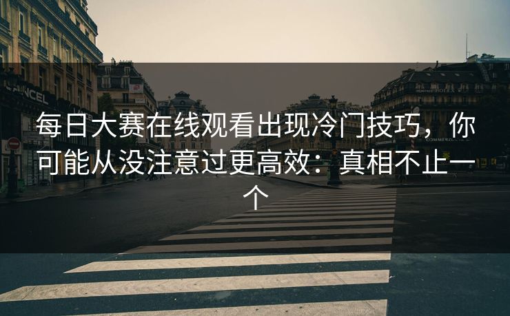<strong>每日大赛</strong>在线观看出现冷门技巧，你可能从没注意过更高效：真相不止一个