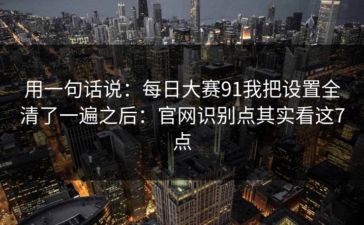 用一句话说：<strong>每日大赛</strong>91我把设置全清了一遍之后：官网识别点其实看这7点