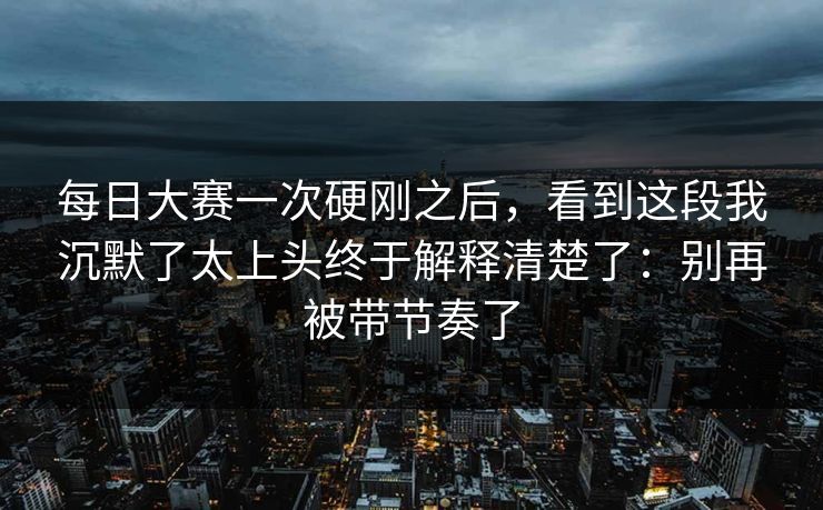 <strong>每日大赛</strong>一次硬刚之后，看到这段我沉默了太上头终于解释清楚了：别再被带节奏了